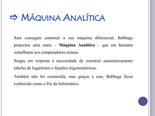  MÁQUINA ANALÍTICA
Sem conseguir construir a sua máquina diferencial, Babbage
projectou uma outra – Máquina Analítica – que era bastante
semelhante aos computadores actuais.
Surgiu em resposta à necessidade de construir automaticamente
tabelas de logaritmos e funções trigonométricas.
Também não foi construída, mas graças a este, Babbage ficou
conhecido como o Pai da Informática.
 