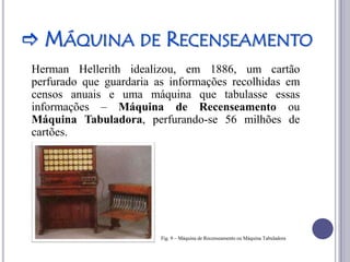  MÁQUINA DE RECENSEAMENTO
Herman Hellerith idealizou, em 1886, um cartão
perfurado que guardaria as informações recolhidas em
censos anuais e uma máquina que tabulasse essas
informações – Máquina de Recenseamento ou
Máquina Tabuladora, perfurando-se 56 milhões de
cartões.




                         Fig. 9 – Máquina de Recenseamento ou Máquina Tabuladora
 