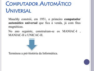 COMPUTADOR AUTOMÁTICO
UNIVERSAL
Mauchly constrói, em 1951, o primeiro computador
automático universal que fica à venda, já com fitas
magnéticas.
No ano seguinte, construíram-se os MANIAC-I ,
MANIAC-II e UNICAC-II.




Terminou a pré-história da Informática.
 