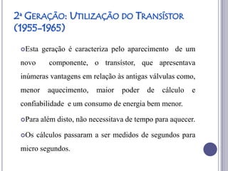 2ª GERAÇÃO: UTILIZAÇÃO DO TRANSÍSTOR
(1955-1965)
 Esta   geração é caracteriza pelo aparecimento de um
 novo      componente, o transístor, que apresentava
 inúmeras vantagens em relação às antigas válvulas como,
 menor     aquecimento,    maior   poder   de   cálculo   e
 confiabilidade e um consumo de energia bem menor.

 Para   além disto, não necessitava de tempo para aquecer.

 Os    cálculos passaram a ser medidos de segundos para
 micro segundos.
 