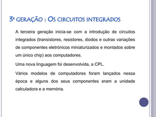 3ª GERAÇÃO : OS CIRCUITOS INTEGRADOS
 A terceira geração inicia-se com a introdução de circuitos
 integrados (transistores, resistores, diodos e outras variações
 de componentes eletrónicos miniaturizados e montados sobre
 um único chip) aos computadores.

 Uma nova linguagem foi desenvolvida, a CPL.

 Vários modelos de computadores foram lançados nessa
 época e alguns dos seus componentes eram a unidade
 calculadora e a memória.
 