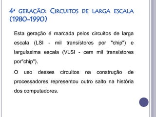 4ª GERAÇÃO: CIRCUITOS               DE LARGA ESCALA
(1980-1990)
 Esta geração é marcada pelos circuitos de larga
 escala (LSI - mil transístores por "chip") e
 larguíssima escala (VLSI - cem mil transístores
 por"chip").

 O   uso       desses   circuitos   na   construção   de
 processadores representou outro salto na história
 dos computadores.
 