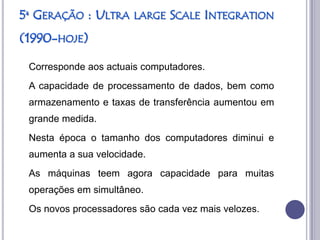 5ª GERAÇÃO : ULTRA     LARGE SCALE INTEGRATION

(1990-HOJE)

 Corresponde aos actuais computadores.
 A capacidade de processamento de dados, bem como
 armazenamento e taxas de transferência aumentou em
 grande medida.
 Nesta época o tamanho dos computadores diminui e
 aumenta a sua velocidade.
 As máquinas teem agora capacidade para muitas
 operações em simultâneo.
 Os novos processadores são cada vez mais velozes.
 