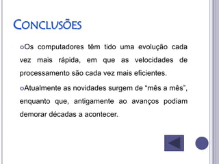 CONCLUSÕES
Os   computadores têm tido uma evolução cada
vez mais rápida, em que as velocidades de
processamento são cada vez mais eficientes.

Atualmente   as novidades surgem de “mês a mês”,
enquanto que, antigamente ao avanços podiam
demorar décadas a acontecer.
 