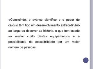 Concluindo,    o avanço cientifico e o poder de
cálculo têm tido um desenvolvimento extraordinário
ao longo do decorrer da história, o que tem levado
ao   menor     custo   destes   equipamentos   e   à
possibilidade de acessibilidade por um maior
número de pessoas.
 