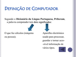 DEFINIÇÃO DE COMPUTADOR

Segundo o Dicionário da Língua Portuguesa, Priberam,
  a palavra computador tem dois significados:



O que faz cálculos (máquina     Aparelho electrónico
ou pessoa);                     usado para processar,
                                guardar e tornar aces-
                                -sível informação de
                                vários tipos.
 