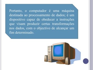 Portanto, o computador é uma máquina
destinada ao processamento de dados; é um
dispositivo capaz de obedecer a instruções
que visam produzir certas transformações
nos dados, com o objectivo de alcançar um
fim determinado.
 