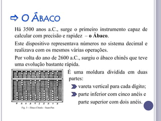  O ÁBACO
Há 3500 anos a.C., surge o primeiro instrumento capaz de
calcular com precisão e rapidez – o Ábaco.
Este dispositivo representava números no sistema decimal e
realizava com os mesmos várias operações.
Por volta do ano de 2600 a.C., surgiu o ábaco chinês que teve
uma evolução bastante rápida.
                         É uma moldura dividida em duas
                         partes:
                             vareta vertical para cada dígito;
                             parte inferior com cinco anéis e
                             parte superior com dois anéis.
   Fig. 3 – Ábaco Chinês – Suan-Pan
 