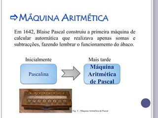 MÁQUINA ARITMÉTICA
Em 1642, Blaise Pascal construiu a primeira máquina de
calcular automática que realizava apenas somas e
subtracções, fazendo lembrar o funcionamento do ábaco.

    Inicialmente                          Mais tarde
                                         Máquina
      Pascalina                          Aritmética
                                         de Pascal



                          Fig. 5 – Máquina Aritmética de Pascal
 