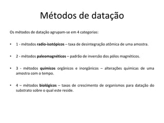 Métodos de datação Os métodos de datação agrupam-se em 4 categorias: 1 - métodos  radio-isotópicos  – taxa de desintegração atômica de uma amostra. 2 - métodos  paleomagnéticos  – padrão de inversão dos pólos magnéticos. 3 - métodos  químicos  orgânicos e inorgânicos – alterações químicas de uma amostra com o tempo.  4 – métodos  biológicos  – taxas de crescimento de organismos para datação do substrato sobre o qual este reside. 