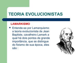 TEORIA EVOLUCIONISTAS
LAMARKISMO
 Entende-se por Lamarquismo
a teoria evolucionista de Jean
Baptiste, cavalheiro Lamark a
qual há dois pontos de grande
importância, que se distingue
do fixismo de sua época, eles
são :
 