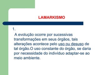 LAMARKISMO
1.
A evolução ocorre por sucessivas
transformações em seus órgãos, tais
alterações acontece pelo uso ou desuso de
tal órgão.O uso constante do órgão, se daria
por necessidade do indivíduo adaptar-se ao
meio ambiente.
 