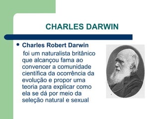 CHARLES DARWIN
 Charles Robert Darwin
foi um naturalista britânico
que alcançou fama ao
convencer a comunidade
científica da ocorrência da
evolução e propor uma
teoria para explicar como
ela se dá por meio da
seleção natural e sexual
 