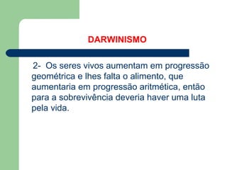 DARWINISMO
2- Os seres vivos aumentam em progressão
geométrica e lhes falta o alimento, que
aumentaria em progressão aritmética, então
para a sobrevivência deveria haver uma luta
pela vida.
 