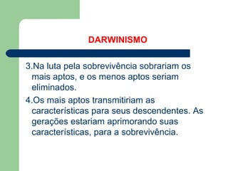 DARWINISMO
3.Na luta pela sobrevivência sobrariam os
mais aptos, e os menos aptos seriam
eliminados.
4.Os mais aptos transmitiriam as
características para seus descendentes. As
gerações estariam aprimorando suas
características, para a sobrevivência.
 