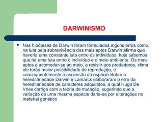 DARWINISMO
 Nas hipóteses de Darwin foram formulados alguns erros como,
na luta pela sobrevivência dos mais aptos Darwin afirma que
haveria uma constante luta entre os indivíduos, hoje sabemos
que há uma luta entre o indivíduo e o meio ambiente. Os mais
aptos a acomodar-se ao meio, a resistir aos predadores, clima
etc terão maior possibilidade de reprodução, e
conseqüentemente a ascensão da espécie.Sobre a
hereditariedade Darwin e Lamarck elaboraram o erro da
hereditariedade de caracteres adquiridos, a qual Hugo De
Vries corrige com a teoria da mutação, sugerindo que a
variação de uma mesma espécie daria-se por alterações no
material genético
 