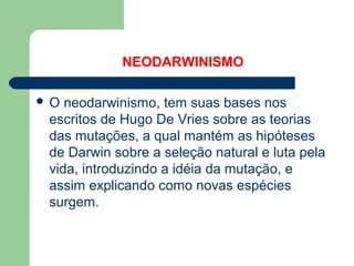 NEODARWINISMO
 O neodarwinismo, tem suas bases nos
escritos de Hugo De Vries sobre as teorias
das mutações, a qual mantém as hipóteses
de Darwin sobre a seleção natural e luta pela
vida, introduzindo a idéia da mutação, e
assim explicando como novas espécies
surgem.
 