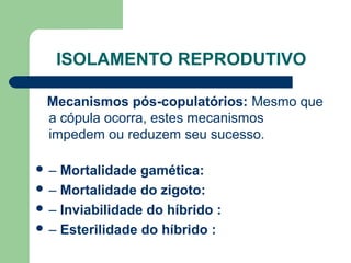 ISOLAMENTO REPRODUTIVO
Mecanismos pós-copulatórios: Mesmo que
a cópula ocorra, estes mecanismos
impedem ou reduzem seu sucesso.
 – Mortalidade gamética:
 – Mortalidade do zigoto:
 – Inviabilidade do híbrido :
 – Esterilidade do híbrido :
 
