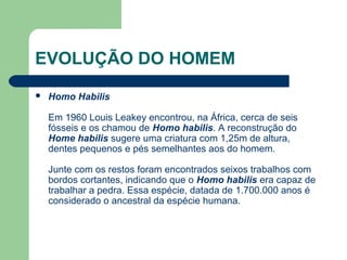EVOLUÇÃO DO HOMEM
 Homo Habilis
Em 1960 Louis Leakey encontrou, na África, cerca de seis
fósseis e os chamou de Homo habilis. A reconstrução do
Home habilis sugere uma criatura com 1,25m de altura,
dentes pequenos e pés semelhantes aos do homem.
Junte com os restos foram encontrados seixos trabalhos com
bordos cortantes, indicando que o Homo habilis era capaz de
trabalhar a pedra. Essa espécie, datada de 1.700.000 anos é
considerado o ancestral da espécie humana.
 
