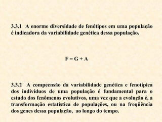 3.3.1  A enorme diversidade de fenótipos em uma população é indicadora da variabilidade genética dessa população. F = G + A 3.3.2  A compeensão da variabilidade genética e fenotípica dos indivíduos de uma população é fundamental para o estudo dos fenômenos evolutivos, uma vez que a evolução é, a transformação estatística de populações, ou na freqüência dos genes dessa população,  ao longo do tempo.  