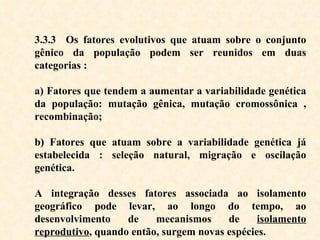 3.3.3   Os fatores evolutivos que atuam sobre o conjunto gênico da população podem ser reunidos em duas categorias  : a) Fatores que tendem a aumentar a variabilidade genética da população: mutação gênica, mutação cromossônica , recombinação;   b) Fatores que atuam sobre a variabilidade genética já estabelecida : seleção natural, migração e oscilação genética. A integração desses fatores associada ao isolamento geográfico pode levar, ao longo do tempo, ao desenvolvimento de mecanismos de  isolamento reprodutivo , quando então, surgem novas espécies.  