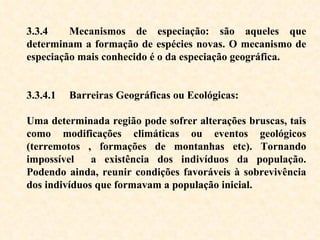 3.3.4  Mecanismos de especiação: são aqueles que determinam a formação de espécies novas. O mecanismo de especiação mais conhecido é o da especiação geográfica. 3.3.4.1  Barreiras Geográficas ou Ecológicas:  Uma determinada região pode sofrer alterações bruscas, tais como modificações climáticas ou eventos geológicos (terremotos , formações de montanhas etc). Tornando impossível  a existência dos indivíduos da população. Podendo ainda, reunir condições favoráveis à sobrevivência dos indivíduos que formavam a população inicial.  