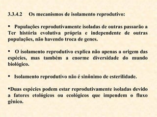 3.3.4.2  Os mecanismos de isolamento reprodutivo:  Populações reprodutivamente isoladas de outras passarão a Ter história evolutiva própria e independente de outras populações, não havendo troca de genes.  O isolamento reprodutivo explica não apenas a origem das espécies, mas também a enorme diversidade do mundo biológico. Isolamento reprodutivo não é sinônimo de esterilidade.  Duas espécies podem estar reprodutivamente isoladas devido a fatores etológicos ou ecológicos que impendem o fluxo gênico. 