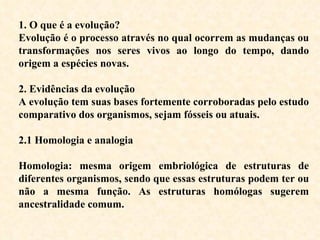 1. O que é a evolução? Evolução é o processo através no qual ocorrem as mudanças ou transformações nos seres vivos ao longo do tempo, dando origem a espécies novas.   2. Evidências da evolução A evolução tem suas bases fortemente corroboradas pelo estudo comparativo dos organismos, sejam fósseis ou atuais.  2.1 Homologia e analogia Homologia: mesma origem embriológica de estruturas de diferentes organismos, sendo que essas estruturas podem ter ou não a mesma função. As estruturas homólogas sugerem ancestralidade comum. 