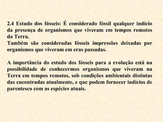 2.4 Estudo dos fósseis: É considerado fóssil qualquer indício da presença de organismos que viveram em tempos remotos da Terra. Também são consideradas fósseis impressões deixadas por organismos que viveram em eras passadas.  A importância do estudo dos fósseis para a evolução está na possibilidade de conhecermos organismos que viveram na Terra em tempos remotos, sob condições ambientais distintas das encontradas atualmente, e que podem fornecer indícios de parentesco com as espécies atuais.  