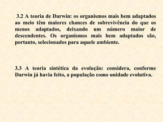 3.2 A teoria de Darwin: os organismos mais bem adaptados ao meio têm maiores chances de sobrevivência do que os menos adaptados, deixando um número maior de descendentes. Os organismos mais bem adaptados são, portanto, selecionados para aquele ambiente. 3.3 A teoria sintética da evolução: considera, conforme Darwin já havia feito, a população como unidade evolutiva.   