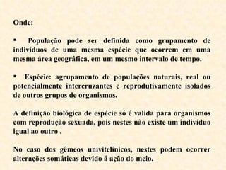Onde: População pode ser definida como grupamento de indivíduos de uma mesma espécie que ocorrem em uma mesma área geográfica, em um mesmo intervalo de tempo. Espécie: agrupamento de populações naturais, real ou potencialmente intercruzantes e reprodutivamente isolados de outros grupos de organismos.  A definição biológica de espécie só é valida para organismos com reprodução sexuada, pois nestes não existe um indivíduo igual ao outro .  No caso dos gêmeos univitelínicos, nestes podem ocorrer alterações somáticas devido á ação do meio. 