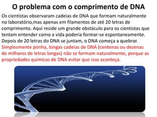 O problema com o comprimento de DNA
Os cientistas observaram cadeias de DNA que formam naturalmente
no laboratório,mas apenas em filamentos de até 20 letras de
comprimento. Aqui reside um grande obstáculo para os cientistas que
tentam entender como a vida poderia formar-se espontaneamente.
Depois de 20 letras do DNA se juntam, o DNA começa a quebrar.
Simplesmente ponha, longas cadeias de DNA (centenas ou dezenas
de milhares de letras longas) não se formam naturalmente, porque as
propriedades químicas de DNA evitar que isso aconteça.
 