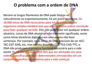 O problema com a ordem de DNA

Mesmo se longos filamentos de DNA pode formar-se
naturalmente ou espontaneamente, há um outro problema. Os
18.000 letras do DNA necessários para iniciar a vida em um
organismo simples também tem que estar em uma ordem corretade
para fazer qualquer sentido. Eles não pode estar em qualquer ordem
aleatória. Letras de DNA aleatórias não transmitir significado, assim
como letras aleatórias digitados em uma página não fazer
sentenças. Por exemplo, se as letras de DNA precisam de ser ACC-
TAC-CGT-GAG, etc, mas em vez disso são CCC-TCG-CAG-TTC, o
DNA não produzem a proteína funcional necessária para a vida
existir. Os 18.000 letras de DNA têm que ser alinhados em uma
ordem específica para fazer determinados aminoácidos em um
conjunto específico de proteínas para a vida começar.
 