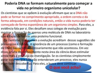 Poderia DNA se formam naturalmente para começar a
         vida no primeiro organismo unicelular?
Os cientistas que se opõem à evolução afirmam que se o DNA não
pode se formar no comprimento apropriado, a ordem correta e da
forma adequada, em condições naturais, então a vida nunca poderia ter
começado de forma espontânea de um organismo simples. Para eles, a
evidência fala por si. Eles desafiam seus colegas de evolução para
mostrar a formação de apenas uma molécula de DNA no laboratório
que é capaz de formar uma proteína funcional.
   Os cientistas que apoiam a evolução acreditam dessas sugestões são
presunçosa e ridícula. A ignorância de um processo (como o formação
de DNA) não significa necessariamente que não aconteceu. Em vez
disso, a falta de conhecimento nesta área da ciência deve estimular
ainda mais a pesquisa ea investigação. Se os cientistas simplesmente
parar toda vez que eles não entenderam um processo, eles nunca
iriam fazer descobertas. Para eles, a busca deve continuar.
                                   O que você acha?
 