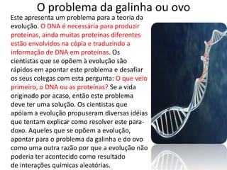 O problema da galinha ou ovo
Este apresenta um problema para a teoria da
evolução. O DNA é necessária para produzir
proteínas, ainda muitas proteínas diferentes
estão envolvidos na cópia e traduzindo a
informação de DNA em proteínas. Os
cientistas que se opõem à evolução são
rápidos em apontar este problema e desafiar
os seus colegas com esta pergunta: O que veio
primeiro, o DNA ou as proteínas? Se a vida
originado por acaso, então este problema
deve ter uma solução. Os cientistas que
apóiam a evolução propuseram diversas idéias
que tentam explicar como resolver este para-
doxo. Aqueles que se opõem a evolução,
apontar para o problema da galinha e do ovo
como uma outra razão por que a evolução não
poderia ter acontecido como resultado
de interações químicas aleatórias.
 