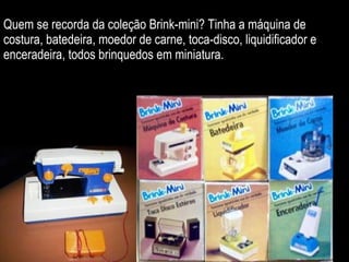 Quem se recorda da coleção Brink-mini? Tinha a máquina de costura, batedeira, moedor de carne, toca-disco, liquidificador e enceradeira, todos brinquedos em miniatura. 