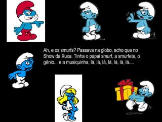Ah, e os smurfs? Passava na globo, acho que no Show da Xuxa. Tinha o papai smurf, a smurfete, o gênio... e a musiquinha, lá, lá, lá, lá, lá, lá, lá.... 