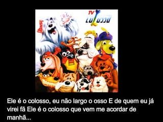Ele é o colosso, eu não largo o osso E de quem eu já virei fã Ele é o colosso que vem me acordar de manhã...   