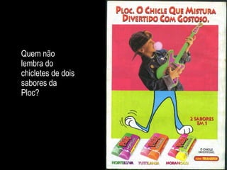 Quem não lembra do chicletes de dois sabores da Ploc? 