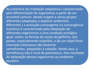 Ao contrário da irradiação adaptativa ( caracterizada
pela diferenciação de organismos a partir de um
ancestral comum. dando origem a vários grupos
diferentes adaptados a explorar ambientes
diferentes.) a evolução convergente ou convergência
evolutiva é caracterizada pela adaptação de
diferentes organismos a uma condição ecológica
igual. assim, as formas do corpo do golfinho, dos
peixes, especialmente tubarões, e de um réptil fóssil
chamado ictiossauro são bastante
semelhantes, adaptadas à natação. Neste caso, a
semelhança não é sinal de parentesco, mas resultado
da adaptação desses organismos ao ambiente
aquático.
 
