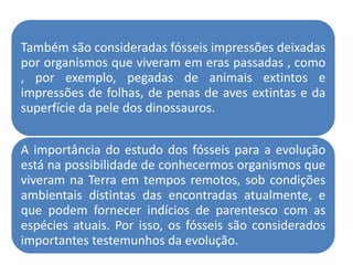 Também são consideradas fósseis impressões deixadas
por organismos que viveram em eras passadas , como
, por exemplo, pegadas de animais extintos e
impressões de folhas, de penas de aves extintas e da
superfície da pele dos dinossauros.


A importância do estudo dos fósseis para a evolução
está na possibilidade de conhecermos organismos que
viveram na Terra em tempos remotos, sob condições
ambientais distintas das encontradas atualmente, e
que podem fornecer indícios de parentesco com as
espécies atuais. Por isso, os fósseis são considerados
importantes testemunhos da evolução.
 