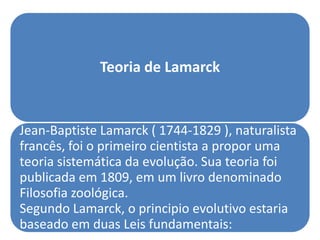 Teoria de Lamarck


Jean-Baptiste Lamarck ( 1744-1829 ), naturalista
francês, foi o primeiro cientista a propor uma
teoria sistemática da evolução. Sua teoria foi
publicada em 1809, em um livro denominado
Filosofia zoológica.
Segundo Lamarck, o principio evolutivo estaria
baseado em duas Leis fundamentais:
 