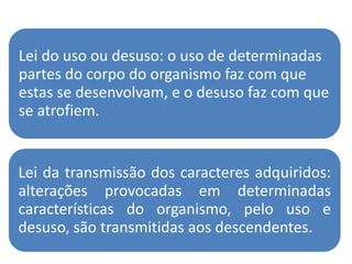Lei do uso ou desuso: o uso de determinadas
partes do corpo do organismo faz com que
estas se desenvolvam, e o desuso faz com que
se atrofiem.


Lei da transmissão dos caracteres adquiridos:
alterações provocadas em determinadas
características do organismo, pelo uso e
desuso, são transmitidas aos descendentes.
 