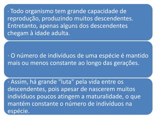 · Todo organismo tem grande capacidade de
reprodução, produzindo muitos descendentes.
Entretanto, apenas alguns dos descendentes
chegam à idade adulta.


· O número de indivíduos de uma espécie é mantido
mais ou menos constante ao longo das gerações.

· Assim, há grande "luta" pela vida entre os
descendentes, pois apesar de nascerem muitos
indivíduos poucos atingem a maturalidade, o que
mantém constante o número de indivíduos na
espécie.
 
