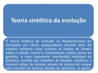 Teoria sintética da evolução


A Teoria sintética da evolução ou Neodarwinismo foi
formulada por vários pesquisadores durante anos de
estudos, tomando como essência as noções de Darwin
sobre a seleção natural e incorporando noções atuais de
genética. A mais importante contribuição individual da
Genética, extraída dos trabalhos de Mendel, substituiu o
conceito antigo de herança através da mistura de sangue
pelo conceito de herança através de partículas: os genes.
 