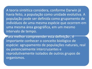 A teoria sintética considera, conforme Darwin já
havia feito, a população como unidade evolutiva. A
população pode ser definida como grupamento de
indivíduos de uma mesma espécie que ocorrem em
uma mesma área geográfica, em um mesmo
intervalo de tempo.
Para melhor compreender esta definição , é
importante conhecer o conceito biológico de
espécie: agrupamento de populações naturais, real
ou potencialmente intercruzantes e
reprodutivamente isolados de outros grupos de
organismos.
 