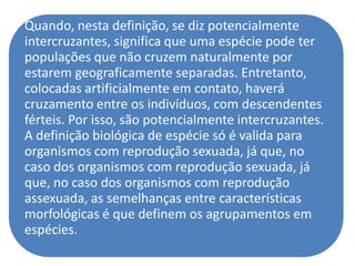 Quando, nesta definição, se diz potencialmente
intercruzantes, significa que uma espécie pode ter
populações que não cruzem naturalmente por
estarem geograficamente separadas. Entretanto,
colocadas artificialmente em contato, haverá
cruzamento entre os indivíduos, com descendentes
férteis. Por isso, são potencialmente intercruzantes.
A definição biológica de espécie só é valida para
organismos com reprodução sexuada, já que, no
caso dos organismos com reprodução sexuada, já
que, no caso dos organismos com reprodução
assexuada, as semelhanças entre características
morfológicas é que definem os agrupamentos em
espécies.
 