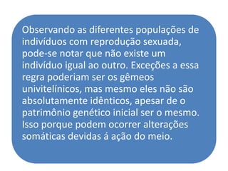 Observando as diferentes populações de
indivíduos com reprodução sexuada,
pode-se notar que não existe um
indivíduo igual ao outro. Exceções a essa
regra poderiam ser os gêmeos
univitelínicos, mas mesmo eles não são
absolutamente idênticos, apesar de o
patrimônio genético inicial ser o mesmo.
Isso porque podem ocorrer alterações
somáticas devidas á ação do meio.
 