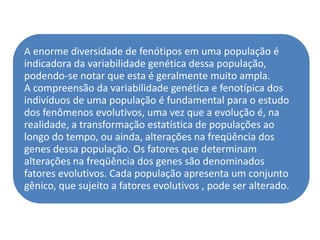 A enorme diversidade de fenótipos em uma população é
indicadora da variabilidade genética dessa população,
podendo-se notar que esta é geralmente muito ampla.
A compreensão da variabilidade genética e fenotípica dos
indivíduos de uma população é fundamental para o estudo
dos fenômenos evolutivos, uma vez que a evolução é, na
realidade, a transformação estatística de populações ao
longo do tempo, ou ainda, alterações na freqüência dos
genes dessa população. Os fatores que determinam
alterações na freqüência dos genes são denominados
fatores evolutivos. Cada população apresenta um conjunto
gênico, que sujeito a fatores evolutivos , pode ser alterado.
 