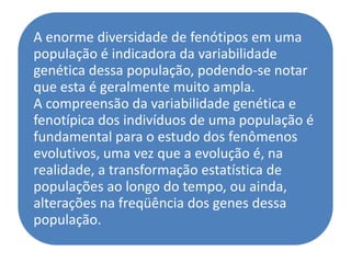 A enorme diversidade de fenótipos em uma
população é indicadora da variabilidade
genética dessa população, podendo-se notar
que esta é geralmente muito ampla.
A compreensão da variabilidade genética e
fenotípica dos indivíduos de uma população é
fundamental para o estudo dos fenômenos
evolutivos, uma vez que a evolução é, na
realidade, a transformação estatística de
populações ao longo do tempo, ou ainda,
alterações na freqüência dos genes dessa
população.
 